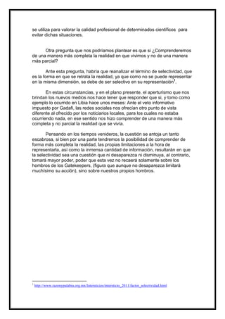 se utiliza para valorar la calidad profesional de determinados científicos para
evitar dichas situaciones.

Otra pregunta que nos podríamos plantear es que si ¿Comprenderemos
de una manera más completa la realidad en que vivimos y no de una manera
más parcial?
Ante esta pregunta, habría que reanalizar el término de selectividad, que
es la forma en que se retrata la realidad, ya que como no se puede representar
en la misma dimensión, se debe de ser selectivo en su representación1.
En estas circunstancias, y en el plano presente, el aperturismo que nos
brindan los nuevos medios nos hace tener que responder que si, y tomo como
ejemplo lo ocurrido en Libia hace unos meses: Ante el veto informativo
impuesto por Gadafi, las redes sociales nos ofrecían otro punto de vista
diferente al ofrecido por los noticiarios locales, para los cuales no estaba
ocurriendo nada, en ese sentido nos hizo comprender de una manera más
completa y no parcial la realidad que se vivía.
Pensando en los tiempos venideros, la cuestión se antoja un tanto
escabrosa, si bien por una parte tendremos la posibilidad de comprender de
forma más completa la realidad, las propias limitaciones a la hora de
representarla, así como la inmensa cantidad de información, resultarán en que
la selectividad sea una cuestión que ni desaparezca ni disminuya, al contrario,
tomará mayor poder, poder que esta vez no recaerá solamente sobre los
hombros de los Gatekeepers, (figura que aunque no desaparezca limitará
muchísimo su acción), sino sobre nuestros propios hombros.

1

http://www.razonypalabra.org.mx/Intersticios/intersticio_2011/factor_selectividad.html

 