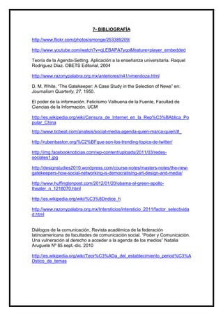 7- BIBLIOGRAFÍA
http://www.flickr.com/photos/smonge/253389209/
http://www.youtube.com/watch?v=qLEBAPA7yqo&feature=player_embedded
Teoría de la Agenda-Setting. Aplicación a la enseñanza universitaria. Raquel
Rodriguez Diaz. OBETS Editorial, 2004
http://www.razonypalabra.org.mx/anteriores/n41/vmendoza.html
D. M. White, “The Gatekeeper: A Case Study in the Selection of News” en:
Journalism Quarterly, 27, 1950.
El poder de la información. Felicísimo Valbuena de la Fuente, Facultad de
Ciencias de la Información. UCM
http://es.wikipedia.org/wiki/Censura_de_Internet_en_la_Rep%C3%BAblica_Po
pular_China
http://www.ticbeat.com/analisis/social-media-agenda-quien-marca-quien/#_
http://rubenbaston.org/%C2%BFque-son-los-trending-topics-de-twitter/
http://img.facebooknoticias.com/wp-content/uploads/2011/03/redessociales1.jpg
http://designstudies2010.wordpress.com/course-notes/masters-notes/the-newgatekeepers-how-social-networking-is-democratising-art-design-and-media/
http://www.huffingtonpost.com/2012/01/20/obama-al-green-apollotheater_n_1218070.html
http://es.wikipedia.org/wiki/%C3%8Dndice_h
http://www.razonypalabra.org.mx/Intersticios/intersticio_2011/factor_selectivida
d.html

Diálogos de la comunicación, Revista académica de la federación
latinoamericana de facultades de comunicación social. “Poder y Comunicación.
Una vulneración al derecho a acceder a la agenda de los medios” Natalia
Aruguete Nº 85 sept.-dic. 2010
http://es.wikipedia.org/wiki/Teor%C3%ADa_del_establecimiento_period%C3%A
Dstico_de_temas

 
