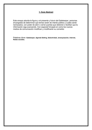 1- Guía Abstract

Este ensayo aborda la figura y rol presente y futuro del Gatekeeper, personas
encargadas de determinar que temas serán de interés público y cuales serán
rechazados, con poder de abrir o cerrar puertas que detienen o facilitan que la
información siga avanzando. Con especial hincapié en como los nuevos
medios de comunicación modifican y modificarán su cometido

Palabras clave: Gatekeeper, Agenda Setting, Selectividad, Jerarquización, Internet,
Redes sociales.

 