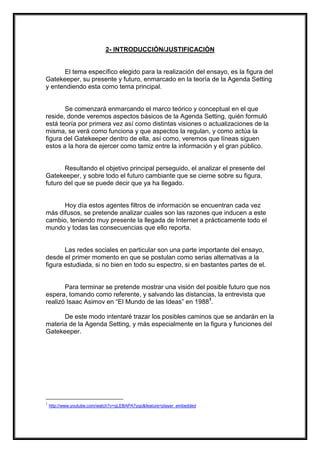 2- INTRODUCCIÓN/JUSTIFICACIÓN

El tema específico elegido para la realización del ensayo, es la figura del
Gatekeeper, su presente y futuro, enmarcado en la teoría de la Agenda Setting
y entendiendo esta como tema principal.

Se comenzará enmarcando el marco teórico y conceptual en el que
reside, donde veremos aspectos básicos de la Agenda Setting, quién formuló
está teoría por primera vez así como distintas visiones o actualizaciones de la
misma, se verá como funciona y que aspectos la regulan, y como actúa la
figura del Gatekeeper dentro de ella, así como, veremos que líneas siguen
estos a la hora de ejercer como tamiz entre la información y el gran público.

Resultando el objetivo principal perseguido, el analizar el presente del
Gatekeeper, y sobre todo el futuro cambiante que se cierne sobre su figura,
futuro del que se puede decir que ya ha llegado.

Hoy día estos agentes filtros de información se encuentran cada vez
más difusos, se pretende analizar cuales son las razones que inducen a este
cambio, teniendo muy presente la llegada de Internet a prácticamente todo el
mundo y todas las consecuencias que ello reporta.

Las redes sociales en particular son una parte importante del ensayo,
desde el primer momento en que se postulan como serias alternativas a la
figura estudiada, si no bien en todo su espectro, si en bastantes partes de el.

Para terminar se pretende mostrar una visión del posible futuro que nos
espera, tomando como referente, y salvando las distancias, la entrevista que
realizó Isaac Asimov en “El Mundo de las Ideas” en 19881.
De este modo intentaré trazar los posibles caminos que se andarán en la
materia de la Agenda Setting, y más especialmente en la figura y funciones del
Gatekeeper.

1

http://www.youtube.com/watch?v=qLEBAPA7yqo&feature=player_embedded

 