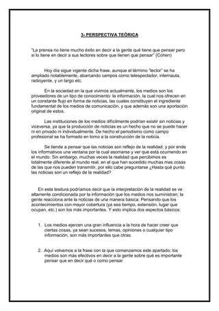 3- PERSPECTIVA TEÓRICA

“La prensa no tiene mucho éxito en decir a la gente qué tiene que pensar pero
si lo tiene en decir a sus lectores sobre que tienen que pensar” (Cohen)

Hoy día sigue vigente dicha frase, aunque el término “lector” se ha
ampliado notablemente, abarcando campos como telespectador, internauta,
radioyente, y un largo etc.
En la sociedad en la que vivimos actualmente, los medios son los
proveedores de un tipo de conocimiento: la información, la cual nos ofrecen en
un constante flujo en forma de noticias, las cuales constituyen el ingrediente
fundamental de los medios de comunicación, y que además son una aportación
original de estos.
Las instituciones de los medios difícilmente podrían existir sin noticias y
viceversa, ya que la producción de noticias es un hecho que no se puede hacer
ni en privado ni individualmente. De hecho el periodismo como campo
profesional se ha formado en torno a la construcción de la noticia.
Se tiende a pensar que las noticias son reflejo de la realidad, y por ende
los informativos una ventana por la cual asomarse y ver que está ocurriendo en
el mundo. Sin embargo, muchas veces la realidad que percibimos es
totalmente diferente al mundo real, en el que han sucedido muchas mas cosas
de las que nos pueden transmitir, por ello cabe preguntarse ¿Hasta qué punto
las noticias son un reflejo de la realidad?

En esta tesitura podríamos decir que la interpretación de la realidad se ve
altamente condicionada por la información que los medios nos suministran; la
gente reacciona ante la noticias de una manera básica: Pensando que los
acontecimientos con mayor cobertura (ya sea tiempo, extensión, lugar que
ocupan, etc.) son los más importantes. Y esto implica dos aspectos básicos:

1. Los medios ejercen una gran influencia a la hora de hacer creer que
ciertas cosas, ya sean sucesos, temas, opiniones o cualquier tipo
información, son más importantes que otras.

2. Aquí volvemos a la frase con la que comenzamos este apartado; los
medios son más efectivos en decir a la gente sobre qué es importante
pensar que en decir qué o como pensar

 
