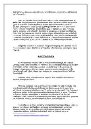 que los temas seleccionados como los omitidos sean en si mismos portadores
de información.

A su vez, la selectividad está compuesta por dos tareas principales, la
selección de los contenidos que obedecen a una serie de criterios específicos
y por la cual unos contenidos toman mayor relevancia mientras otros se
ocultan, y la segunda tarea que es la jerarquización, es decir la dotación de
mayor o menor importancia a las noticias que se tratarán, de esta forma se
podría hablar de una selección dentro de la selección, en la cual se utilizaran
dos mecanismos para dar mayor o menor énfasis a las noticias; por un lado la
ocupación de lugares más o menos privilegiados, como pueden ser la portada
o páginas impares en el primero de los casos o las páginas pares para noticias
menos privilegiadas, y por otro lado la dedicación de espacio y/o tiempo.

Llegando al quid de la cuestión, nos podemos preguntar quienes son los
responsables de estas dos tareas principales, y hacía donde se dirige su figura
hoy día.

4- METODOLOGÍA

La metodología utilizada para la realización del ensayo, ha seguido
varias pautas; Para comenzar, se ha tenido en cuenta los puntos aportados por
el profesor, siendo estos los principales conductores y vertebradores del
ensayo, sin pasar por altos las pautas y recomendaciones adjuntas en la
plataforma Swad: “Guía básica para elaborar un ensayo académico” Wílmer
Casasola R.
Además se ha buscado ampliar un poco más con el fin de clarificar y
ampliar conceptos e ideas1

Una vez realizado esto, la principal metodología ha sido el estudio y la
investigación sobre la Agenda Setting y los Gatekeepers, de lo cual me he
servido de numerosos artículos como “El poder de la información” de Felicísimo
Valbuena, lectura de libros relacionados directamente con el tema: “Teoría de
la Agenda Setting: aplicación a la enseñanza universitaria” de Raquel
Rodríguez Díaz, consultas a diferentes páginas webs, como Wikipedia, páginas
de periódicos, revistas, revistas especializadas, académicas etc.

Todo ello con el fin de extraer y sintetizar los mejores puntos de vista, ya
sea por novedosos, clarificadores o incluso alarmantes según se mire en
algunos casos. No sin desechar algunas ideas por poca conveniencia,
desviación del tema, nulo interés hacía el, o incluso falta de espacio.
1

http://www.razonypalabra.org.mx/anteriores/n41/vmendoza.html

 