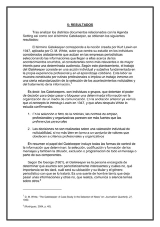 5- RESULTADOS
Tras analizar los distintos documentos relacionados con la Agenda
Setting así como con el término Gatekeeper, se obtienen los siguientes
resultados:
El término Gatekeeper corresponde a la noción creada por Kurt Lewin en
1947, aplicada por D. M. White, autor que centra su estudio en los individuos
considerados aisladamente que actúan en las empresas periodísticas
seleccionando las informaciones que llegan a ellas acerca de los
acontecimientos ocurridos, al considerarlas como más relevantes o de mayor
interés para una determinada audiencia. Según este planteamiento, el trabajo
del Gatekeeper consiste en una acción individual y subjetiva fundamentada en
la propia experiencia profesional y en el aprendizaje cotidiano. Esta labor se
muestra constituida por rutinas profesionales o implica un trabajo inmerso en
una cierta estandarización de la selección de los acontecimientos noticiables y
del tratamiento de la información.1
Es decir, los Gatekeepers, son individuos o grupos, que detentan el poder
de decisión para dejar pasar o bloquear una determinada información en la
organización de un medio de comunicación. En la anotación anterior ya vemos
que el concepto lo introdujo Lewin en 1947, y que años después White lo
estudia confirmando:
1. En la selección o filtro de la noticias, las normas de empleo,
profesionales y organizativas parecen ser más fuertes que las
preferencias personales
2. Las decisiones no son realizadas sobre una valoración individual de
noticiabilidad, si no más bien en torno a un conjunto de valores que
obedecen a criterios profesionales y organizativos
En resumen el papel del Gatekeeper incluye todas las formas de control de
la información que determinan: la selección, codificación y formación de los
mensajes y también la difusión, exclusión o programación de todo el mensaje o
parte de sus componentes.
Según De George (1981), el Gatekeeper es la persona encargada de
determinar qué asuntos son periodísticamente interesantes y cuáles no, qué
importancia se les dará, cuál será su ubicación y su titular y el género
periodístico con que se lo tratará. Es una suerte de hombre tamiz que deja
pasar unas informaciones y otras no, que realiza, comunica o silencia temas
sobre otros.2

1

D. M. White, “The Gatekeeper: A Case Study in the Selection of News” en: Journalism Quarterly, 27,
1950.
2

(Rodríguez, 2004, p. 40).

 