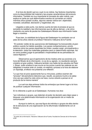 A la hora de decidir qué es o qué no es noticia, hay factores importantes
como la disponibilidad del material o las propias características del producto
informativo. También es muy importante el concepto de valor noticia, que
explica en parte por qué determinados eventos se convierten en noticia
mientras otros quedan ocultos, algunos valores noticia son: objetividad,
novedad, actualidad, desviación y negatividad, etc.
Llegados a este punto, nos damos cuenta de todo el proceso al que es
sometido la realidad y las informaciones que de ella se derivan, y de cómo
mediante una serie de pautas los Gatekeepers filtrarán esa información hasta
llegar a nosotros.
Pues bien, la visibilidad de la figura del Gatekeeper ha cambiado con el
paso de los años citando al profesor Felicísimo Valbuena de la Fuente:
“El carácter visible de las operaciones del Gatekeeper ha transcendido al gran
público cuando ha habido querellas. Los jueces norteamericanos -pronto
veremos cómo los jueces españoles los imitan- pueden exigir, principalmente a
la televisión, todos los materiales grabados para un determinado reportaje. Así
es como pueden juzgar la parcialidad o imparcialidad de los periodistas en
casos litigiosos.”1
Observamos que el aperturismo de los medios ante sus acciones a la
hora del filtrado de la información, no es de su agrado, no resultando siempre
cristalino al gran público, Valbuena también nos habla de los estudios de Peter
J. Boyer, quién analiza lo que ocurre en los juicios cuando las cadenas se ven
obligadas a mostrar ante un Jurado, el material y proceso a la hora de elaborar
un reportaje, al efecto nos presenta una reflexión:
“Lo que hizo el juicio apasionante fue su minucioso, público examen del
"proceso" del periodismo televisivo que, resultó, se parecía mucho a la salsa:
Una vez que usted ha visto cómo se hace, nunca volverá a pensar en el
producto de la misma manera”
La cual nos deja entrever todos los entresijos que tienen lugar a la hora
de publicar cualquier información.
En lo referente a quién es el Gatekeeper, Humanes nos dice:
“son individuos o grupos, que detentan el poder de decisión para dejar pasar o
bloquear una determinada información en la organización de un medio de
comunicación”
Aunque lo cierto es, que esa figura de individuo o grupos de ellos dentro
de la estructura de una organización se ha difuminado notablemente con el
tiempo.

1

El poder de la información. Felicísimo Valbuena de la Fuente, Facultad de Ciencias de la Información.
UCM

 