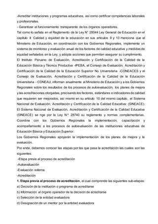 -Acreditar instituciones y programas educativos, así como certificar competencias laborales
y profesionales.
- Garantizar el funcionamiento transparente de los órganos operadores.
Tal como lo señala en el Reglamento de la Ley N° 28044 Ley General de Educación en el
capítulo II: Calidad y equidad de la educación en sus artículos 9 y 10 menciona que el
Ministerio de Educación, en coordinación con los Gobiernos Regionales, implementa un
sistema de monitoreo y evaluación anual de los factores de calidad educativa y medidas de
equidad señalados en la Ley, y adopta acciones que permitan asegurar su cumplimiento.
El Instituto Peruano de Evaluación, Acreditación y Certificación de la Calidad de la
Educación Básica y Técnico Productiva -IPEBA, el Consejo de Evaluación, Acreditación y
Certificación de la Calidad de la Educación Superior No Universitaria -CONEACES y el
Consejo de Evaluación, Acreditación y Certificación de la Calidad de la Educación
Universitaria - CONEAU, informan anualmente al Ministerio de Educación y a los Gobiernos
Regionales sobre los resultados de los procesos de autoevaluación, los planes de mejora
y las acreditaciones otorgadas, precisando los factores, estándares e indicadores de calidad
que requieren ser mejorados, así mismo en su artículo 10 del mismo capítulo, el Sistema
Nacional de Evaluación, Acreditación y Certificación de la Calidad Educativa: (SINEACE).
El Sistema Nacional de Evaluación, Acreditación y Certificación de la Calidad Educativa
(SINEACE) se rige por la Ley N.º 28740 su reglamento y normas complementarias.
Coordina con los Gobiernos Regionales la implementación, capacitación y
acompañamiento a los procesos de autoevaluación de las instituciones educativas de
Educación Básica y Educación Superior.
Los Gobiernos Regionales apoyarán la implementación de los planes de mejora y la
evaluación.
Por ende, debemos conocer las etapas por las que pasa la acreditación las cuales son las
siguientes:
-Etapa previa al proceso de acreditación
-Autoevaluación
-Evaluación externa
-Acreditación
1. Etapa previa al proceso de acreditación, el cual comprende las siguientes sub-etapas:
a) Decisión de la institución o programa de acreditarse
b) Información al órgano operador de la decisión de acreditarse
c) Selección de la entidad evaluadora
d) Designación de un mentor por la entidad evaluadora
 
