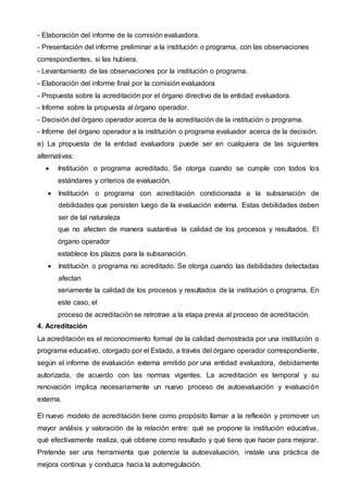 - Elaboración del informe de la comisión evaluadora.
- Presentación del informe preliminar a la institución o programa, con las observaciones
correspondientes, si las hubiera.
- Levantamiento de las observaciones por la institución o programa.
- Elaboración del informe final por la comisión evaluadora
- Propuesta sobre la acreditación por el órgano directivo de la entidad evaluadora.
- Informe sobre la propuesta al órgano operador.
- Decisión del órgano operador acerca de la acreditación de la institución o programa.
- Informe del órgano operador a la institución o programa evaluador acerca de la decisión.
e) La propuesta de la entidad evaluadora puede ser en cualquiera de las siguientes
alternativas:
 Institución o programa acreditado. Se otorga cuando se cumple con todos los
estándares y criterios de evaluación.
 Institución o programa con acreditación condicionada a la subsanación de
debilidades que persisten luego de la evaluación externa. Estas debilidades deben
ser de tal naturaleza
que no afecten de manera sustantiva la calidad de los procesos y resultados. El
órgano operador
establece los plazos para la subsanación.
 Institución o programa no acreditado. Se otorga cuando las debilidades detectadas
afectan
seriamente la calidad de los procesos y resultados de la institución o programa. En
este caso, el
proceso de acreditación se retrotrae a la etapa previa al proceso de acreditación.
4. Acreditación
La acreditación es el reconocimiento formal de la calidad demostrada por una institución o
programa educativo, otorgado por el Estado, a través del órgano operador correspondiente,
según el informe de evaluación externa emitido por una entidad evaluadora, debidamente
autorizada, de acuerdo con las normas vigentes. La acreditación es temporal y su
renovación implica necesariamente un nuevo proceso de autoevaluación y evaluación
externa.
El nuevo modelo de acreditación tiene como propósito llamar a la reflexión y promover un
mayor análisis y valoración de la relación entre: qué se propone la institución educativa,
qué efectivamente realiza, qué obtiene como resultado y qué tiene que hacer para mejorar.
Pretende ser una herramienta que potencie la autoevaluación, instale una práctica de
mejora continua y conduzca hacia la autorregulación.
 