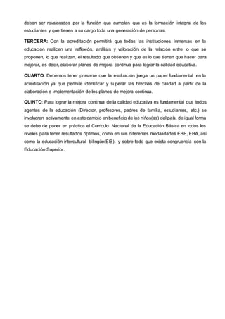 deben ser revalorados por la función que cumplen que es la formación integral de los
estudiantes y que tienen a su cargo toda una generación de personas.
TERCERA: Con la acreditación permitirá que todas las instituciones inmersas en la
educación realicen una reflexión, análisis y valoración de la relación entre lo que se
proponen, lo que realizan, el resultado que obtienen y que es lo que tienen que hacer para
mejorar, es decir, elaborar planes de mejora continua para lograr la calidad educativa.
CUARTO: Debemos tener presente que la evaluación juega un papel fundamental en la
acreditación ya que permite identificar y superar las brechas de calidad a partir de la
elaboración e implementación de los planes de mejora continua.
QUINTO: Para lograr la mejora continua de la calidad educativa es fundamental que todos
agentes de la educación (Director, profesores, padres de familia, estudiantes, etc.) se
involucren activamente en este cambio en beneficio de los niños(as) del país, de igual forma
se debe de poner en práctica el Currículo Nacional de la Educación Básica en todos los
niveles para tener resultados óptimos, como en sus diferentes modalidades EBE, EBA, así
como la educación intercultural bilingüe(EIB). y sobre todo que exista congruencia con la
Educación Superior.
 