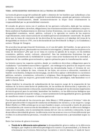 ENSAYO
TEMA: ANTECEDENTES HISTORICOS DE LA TEORIA DE GÉNERO
La teoría de género surge del análisisdel poder o dominio de los hombres que subordinan a las
mujeres,en una especie de poder surgido de la sociedad misma, guiado por patrones culturales
y reforzado históricamente, donde inconscientemente la mujer tiene relativamente la
responsabilidad por su permisibilidad constante.
El estudio de género inicia con el análisis de los patrones culturales, dado por las normas,
creencias, costumbres, derechos, obligaciones y las relacionessocialesentre hombres y mujeres.
Estos análisisse fundamentaron en diversas teorías feministas, con sus explicaciones ante la
desigualdad económica, social, política, cultural y la opresión en contra de las mujeres
específicamente,como consecuencia de un modelo patriarcal socialmente constituido. Se puede
decir que la toma de conciencia de los derechos de las mujeres y el abordaje del tema de la
desigualdad, se inicia en 1791, con la declaración de Los Derechos de la Mujer y la Ciudadana (
autora: Olympe de Gouges).
De acuerdo a las perspectivas del feminismo, es el uso del poder del hombre, la que genera la
desigualdad de género, planteando esa corriente la interrogante:¿ Dónde están las mujeresen la
toma de decisiones? ¿Por qué no se toma en cuenta la opinión de la mujer, en los ámbitos
económico, político, social, cultural, educativo?. Son los movimientos feministas los que
incursionan promoviendo la visibilidad de la mujer como actor fundamental de la sociedad, e
impulsora de los cambios generacionales y aportes primarios para la transformación social.
La historia marca los espacios sociales, donde se establecen derechos y obligaciones para la
ciudadanía: “ Los hombres nacen libres e iguales” , sin embargo en la práctica las mujeres eran
excluidas de esos derechos y la subordinación las desvalorizaba hasta el término de ser
relegadas a los trabajos de casa, crianza de los hijos, sin acceso a educación, sumisión al
hombre en la familia, trabajos con menos paga, sin derecho a opinar o defenderse en cuestiones
políticas, sociales, económicas, culturales y religiosas. Esta desigualdad llegó a condiciones
infrahumanas para las mujeres, generando violencia física, psicológica, todo basándose en el
poder o fuerza física
Según Godelier la situación de subordinación de las mujeres surge de la separación de las
mismas de la tierra como factor de producción, de los medios de destrucción y represión y la
exclusión del conocimiento o educación,manteniéndose al margen de las decisiones importantes
de interés general para la sociedad, basándose los hombres, en las diferencias biológicas que
permitió una división sexual de trabajo, y consecuentemente la desigualdad de género, quedando
de manifiesto como el causante el sistema patriarcal.
Fue durante la década de los cincuenta que John Money ( 1955) propuso el término “ roles de
género” para describir el conjunto de conductas atribuidasa los varones y a las mujeres. Luego
Robert Stoller en 1968, señala que no se nace hombre o mujer, esto sucede a través de procesos
de socialización y de construcción de identidades, es decir que no incide la diferencia biológica
como seres sexuados, sino la socialización misma del ser con su contexto y educación, la que
desarrolla su identidad de género. La diferencia entre los sexos se crea en el trato diferencial que
reciben en su desarrollo las personas, creando los condicionamientos y personalidad según su
sexo.
Entre las teorías de género tenemos:
a. Teoría de la diferencia entre géneros: la desigualdad de género radica en la diferencia
biológica, que implica la diferencia psicológica en cuanto a la personalidad, y la forma de
relacionarse con el entorno. Esto incluye: los valores e interés básicos, el modo de hacer
 