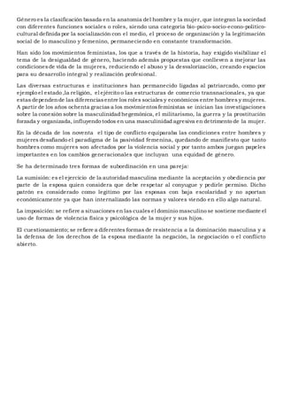 Género es la clasificación basada en la anatomía del hombre y la mujer, que integran la sociedad
con diferentes funciones sociales o roles, siendo una categoría bio-psico-socio-econo-politico-
cultural definida por la socialización con el medio, el proceso de organización y la legitimación
social de lo masculino y femenino, permaneciendo en constante transformación.
Han sido los movimientos feministas, los que a través de la historia, hay exigido visibilizar el
tema de la desigualdad de género, haciendo además propuestas que conlleven a mejorar las
condicionesde vida de la mujeres, reduciendo el abuso y la desvalorización, creando espacios
para su desarrollo integral y realización profesional.
Las diversas estructuras e instituciones han permanecido ligadas al patriarcado, como por
ejemplo el estado ,la religión, el ejército o las estructuras de comercio transnacionales, ya que
estas dependende las diferenciasentre los roles sociales y económicos entre hombres y mujeres.
A partir de los años ochenta gracias a los movimientosfeministas se inician las investigaciones
sobre la conexión sobre la masculinidad hegemónica, el militarismo, la guerra y la prostitución
forzada y organizada, influyendo todos en una masculinidad agresiva en detrimento de la mujer.
En la década de los noventa el tipo de conflicto equiparaba las condiciones entre hombres y
mujeres desafiando el paradigma de la pasividad femenina, quedando de manifiesto que tanto
hombres como mujeres son afectados por la violencia social y por tanto ambos juegan papeles
importantes en los cambios generacionales que incluyan una equidad de género.
Se ha determinado tres formas de subordinación en una pareja:
La sumisión: es el ejercicio de la autoridad masculina mediante la aceptación y obediencia por
parte de la esposa quien considera que debe respetar al conyugue y pedirle permiso. Dicho
patrón es considerado como legitimo por las esposas con baja escolaridad y no aportan
económicamente ya que han internalizado las normas y valores viendo en ello algo natural.
La imposición: se refiere a situaciones en las cuales el dominio masculino se sostiene mediante el
uso de formas de violencia física y psicológica de la mujer y sus hijos.
El cuestionamiento; se refiere a diferentes formas de resistencia a la dominación masculina y a
la defensa de los derechos de la esposa mediante la negación, la negociación o el conflicto
abierto.
 