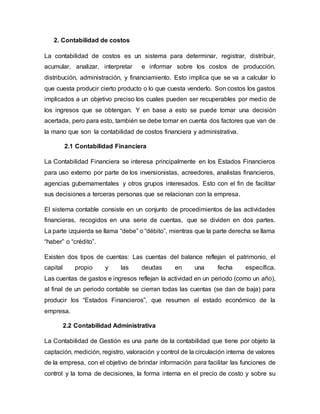 2. Contabilidad de costos
La contabilidad de costos es un sistema para determinar, registrar, distribuir,
acumular, analizar, interpretar e informar sobre los costos de producción,
distribución, administración, y financiamiento. Esto implica que se va a calcular lo
que cuesta producir cierto producto o lo que cuesta venderlo. Son costos los gastos
implicados a un objetivo preciso los cuales pueden ser recuperables por medio de
los ingresos que se obtengan. Y en base a esto se puede tomar una decisión
acertada, pero para esto, también se debe tomar en cuenta dos factores que van de
la mano que son la contabilidad de costos financiera y administrativa.
2.1 Contabilidad Financiera
La Contabilidad Financiera se interesa principalmente en los Estados Financieros
para uso externo por parte de los inversionistas, acreedores, analistas financieros,
agencias gubernamentales y otros grupos interesados. Esto con el fin de facilitar
sus decisiones a terceras personas que se relacionan con la empresa.
El sistema contable consiste en un conjunto de procedimientos de las actividades
financieras, recogidos en una serie de cuentas, que se dividen en dos partes.
La parte izquierda se llama “debe” o “débito”, mientras que la parte derecha se llama
“haber” o “crédito”.
Existen dos tipos de cuentas: Las cuentas del balance reflejan el patrimonio, el
capital propio y las deudas en una fecha específica.
Las cuentas de gastos e ingresos reflejan la actividad en un periodo (como un año),
al final de un periodo contable se cierran todas las cuentas (se dan de baja) para
producir los “Estados Financieros”, que resumen el estado económico de la
empresa.
2.2 Contabilidad Administrativa
La Contabilidad de Gestión es una parte de la contabilidad que tiene por objeto la
captación, medición, registro, valoración y control de la circulación interna de valores
de la empresa, con el objetivo de brindar información para facilitar las funciones de
control y la toma de decisiones, la forma interna en el precio de costo y sobre su
 