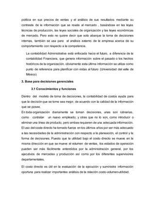 política en sus precios de ventas y el análisis de sus resultados mediante su
contraste de la información que se revela al mercado , basándose en las leyes
técnicas de producción, las leyes sociales de organización y las leyes económicas
de mercado. Pero esto no quiere decir que solo abarque la toma de decisiones
internas, también se usa para el análisis externo de la empresa acerca de su
comportamiento con respecto a la competencia.
La contabilidad Administrativa está enfocada hacia el futuro, a diferencia de la
contabilidad Financiera, que genera información sobre el pasado o los hechos
históricos de la organización, obviamente esta última información se utiliza como
punto de referencia para planificar con vistas al futuro (Universidad del valle de
México)
3. Base para decisiones gerenciales
3.1 Conocimientos y funciones
Dentro del modelo de toma de decisiones, la contabilidad de costos ayuda para
que la decisión que se tome sea mejor, de acuerdo con la calidad de la información
que se posee.
En toda organización diariamente se toman decisiones, unas son rutinarias,
como contratar un nuevo empleado; y otras que no lo son, como introducir o
eliminar una línea de producto, pero ambas requieren de una adecuada información.
El uso del coste directo ha tomado fuerza en los últimos años por ser más adecuado
a las necesidades de la administración con respecto a la planeación, el control y la
forma de decisiones. Puesto que la utilidad bajo el costo directo se mueve en la
misma dirección en que se mueve el volumen de ventas, los estados de operación
pueden ser más fácilmente entendidos por la administración general, por los
ejecutivos de mercadeo y producción así como por los diferentes supervisores
departamentales.
El costo directo es útil en la evaluación de la ejecución y suministra información
oportuna para realizar importantes análisis de la relación costo-volumen-utilidad.
 