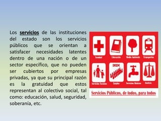 Los servicios de las instituciones del estado son los servicios públicos que se orientan a satisfacer necesidades latentes dentro de una nación o de un sector específico, que no pueden ser cubiertos por empresas privadas, ya que su principal razón es la gratuidad que estos representan al colectivo social, tal como: educación, salud, seguridad, soberanía, etc. 
 