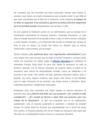 Se considera que hay docentes que traen propuestas buenas para mejorar la
escuela y que vienen con mucho entusiasmos para ponerlas andar, lo que falta es
que sean escuchados por el líder de la institución; como sabemos el trabajo de
un líder es organizar a los docentes y generar acuerdos entre los integrantes
de la comunidad escolar asegurándose que se lleven a cabo.
En ese aspecto la institución cuenta con un administrativo que se encarga de la
coordinación permanente de recursos humanos, materiales financieros, en este
caso el manejo financiero de la escuela lo lleva a cabo el mismo director, dándoles
a cada maestro una labor y a la mitad del ciclo escolar se entregan las cuentas de
todo lo que se obtuvo, en donde ese dinero es utilizado para la misma
instituciones o para eventos que se tengan.
Siendo realistas, ¿Es suficiente tener una organización administrativa?, pero
como lograr todo este proceso que nos lleve al cambio verdadero, un futuro donde
exista una educación de cálida, según la reforma educativa que estableció el
presidente Enrique Peña Nieto es para eso, elevar la educación en todo el
territorio nacional; con la reforma educativa se propone elevar el papel de la
educación para reducir las desigualdades sociales, busca ser influyentes y da
recursos a las zonas más pobres del país, garantiza educación pública, laica y
gratuita, así como mejores maestros, que ocupen más tiempo en los planteles
para la mejor formación de los alumnos, que tenga acceso a alimentos, libros,
materiales educativos, instalaciones adecuadas.
Analizando todo esta propuesta que según plantea la reforma educativa se
escucha bien, pero ¿Dónde está todo eso que propone? ¿En verdad se está
cumpliendo? , ¿En verdad se llevará a cabo todo ese proceso para una
mejora de la educación? O sólo son propuesta que no se implementan,
perjudicando solo al docente quitándole la autoridad y voluntad de enseñar
porque, En donde están los recursos que supuestamente van a recibir las zonas
más pobres, si Chiapas presenta uno de los niveles de educación más bajos que
hay tanto en su desigualdad social, como en su economía educativa.
 
