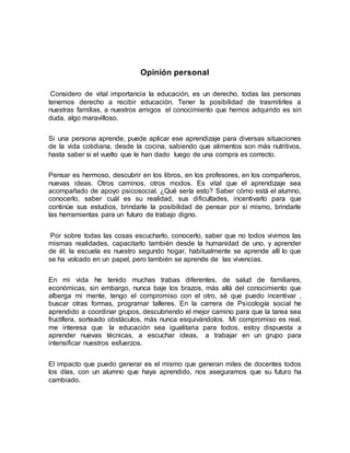 Opinión personal
Considero de vital importancia la educación, es un derecho, todas las personas
tenemos derecho a recibir educación. Tener la posibilidad de trasmitirles a
nuestras familias, a nuestros amigos el conocimiento que hemos adquirido es sin
duda, algo maravilloso.
Si una persona aprende, puede aplicar ese aprendizaje para diversas situaciones
de la vida cotidiana, desde la cocina, sabiendo que alimentos son más nutritivos,
hasta saber si el vuelto que le han dado luego de una compra es correcto.
Pensar es hermoso, descubrir en los libros, en los profesores, en los compañeros,
nuevas ideas. Otros caminos, otros modos. Es vital que el aprendizaje sea
acompañado de apoyo psicosocial. ¿Qué sería esto? Saber cómo está el alumno,
conocerlo, saber cuál es su realidad, sus dificultades, incentivarlo para que
continúe sus estudios, brindarle la posibilidad de pensar por sí mismo, brindarle
las herramientas para un futuro de trabajo digno.
Por sobre todas las cosas escucharlo, conocerlo, saber que no todos vivimos las
mismas realidades, capacitarlo también desde la humanidad de uno, y aprender
de él; la escuela es nuestro segundo hogar, habitualmente se aprende allí lo que
se ha volcado en un papel, pero también se aprende de las vivencias.
En mi vida he tenido muchas trabas diferentes, de salud de familiares,
económicas, sin embargo, nunca baje los brazos, más allá del conocimiento que
alberga mi mente, tengo el compromiso con el otro, sé que puedo incentivar ,
buscar otras formas, programar talleres. En la carrera de Psicología social he
aprendido a coordinar grupos, descubriendo el mejor camino para que la tarea sea
fructífera, sorteado obstáculos, más nunca esquivándolos. Mi compromiso es real,
me interesa que la educación sea igualitaria para todos, estoy dispuesta a
aprender nuevas técnicas, a escuchar ideas, a trabajar en un grupo para
intensificar nuestros esfuerzos.
El impacto que puedo generar es el mismo que generan miles de docentes todos
los días, con un alumno que haya aprendido, nos aseguramos que su futuro ha
cambiado.
 