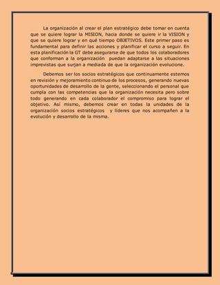 La organización al crear el plan estratégico debe tomar en cuenta
que se quiere lograr la MISION, hacia donde se quiere ir la VISION y
que se quiere lograr y en qué tiempo OBJETIVOS. Este primer paso es
fundamental para definir las acciones y planificar el curso a seguir. En
esta planificación la GT debe asegurarse de que todos los colaboradores
que conforman a la organización puedan adaptarse a las situaciones
imprevistas que surjan a mediada de que la organización evolucione.
Debemos ser los socios estratégicos que continuamente estemos
en revisión y mejoramiento continuo de los procesos, generando nuevas
oportunidades de desarrollo de la gente, seleccionando el personal que
cumpla con las competencias que la organización necesita pero sobre
todo generando en cada colaborador el compromiso para lograr el
objetivo. Así mismo, debemos crear en todas la unidades de la
organización socios estratégicos y líderes que nos acompañen a la
evolución y desarrollo de la misma.
 