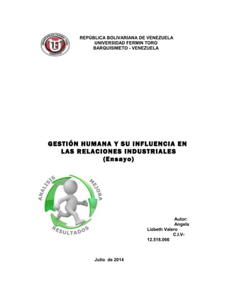 GESTIÓN HUMANA Y SU INFLUENCIA EN
LAS RELACIONES INDUSTRIALES
(Ensayo)
Autor:
Angela
Lizbeth Valero
C.I.V-
12.518.066
Julio de 2014
REPÚBLICA BOLIVARIANA DE VENEZUELA
UNIVERSIDAD FERMIN TORO
BARQUISIMETO - VENEZUELA
 