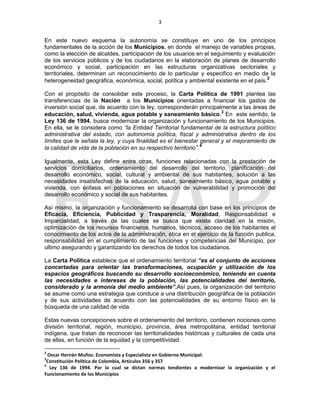 3
En este nuevo esquema la autonomía se constituye en uno de los principios
fundamentales de la acción de los Municipios, en donde el manejo de variables propias,
como la elección de alcaldes, participación de los usuarios en el seguimiento y evaluación
de los servicios públicos y de los ciudadanos en la elaboración de planes de desarrollo
económico y social, participación en las estructuras organizativas sectoriales y
territoriales, determinan un reconocimiento de lo particular y especifico en medio de la
heterogeneidad geográfica, económica, social, política y ambiental existente en el país.2
Con el propósito de consolidar este proceso, la Carta Política de 1991 plantea las
transferencias de la Nación a los Municipios orientadas a financiar los gastos de
inversión social que, de acuerdo con la ley, corresponderán principalmente a las áreas de
educación, salud, vivienda, agua potable y saneamiento básico.
3
En este sentido, la
Ley 136 de 1994, busca modernizar la organización y funcionamiento de los Municipios.
En ella, se le considera como “la Entidad Territorial fundamental de la estructura político
administrativa del estado, con autonomía política, fiscal y administrativa dentro de los
límites que le señala la ley, y cuya finalidad es el bienestar general y el mejoramiento de
la calidad de vida de la población en su respectivo territorio”.4
Igualmente, esta Ley define entre otras, funciones relacionadas con la prestación de
servicios domiciliarios, ordenamiento del desarrollo del territorio, planificación del
desarrollo económico, social, cultural y ambiental de sus habitantes, solución a las
necesidades insatisfechas de la educación, salud, saneamiento básico, agua potable y
vivienda, con énfasis en poblaciones en situación de vulnerabilidad y promoción del
desarrollo económico y social de sus habitantes.
Así mismo, la organización y funcionamiento se desarrolla con base en los principios de
Eficacia, Eficiencia, Publicidad y Trasparencia, Moralidad, Responsabilidad e
Imparcialidad, a través de las cuales se busca que exista claridad en la misión,
optimización de los recursos financieros, humanos, técnicos, acceso de los habitantes al
conocimiento de los actos de la administración, ética en el ejercicio de la función publica,
responsabilidad en el cumplimiento de las funciones y competencias del Municipio, por
ultimo asegurando y garantizando los derechos de todos los ciudadanos.
La Carta Política establece que el ordenamiento territorial “es el conjunto de acciones
concertadas para orientar las transformaciones, ocupación y utilización de los
espacios geográficos buscando su desarrollo socioeconómico, teniendo en cuenta
las necesidades e intereses de la población, las potencialidades del territorio,
considerado y la armonía del medio ambiente”.Así pues, la organización del territorio
se asume como una estrategia que conduce a una distribución geográfica de la población
y de sus actividades de acuerdo con las potencialidades de su entorno físico en la
búsqueda de una calidad de vida.
Estas nuevas concepciones sobre el ordenamiento del territorio, contienen nociones como
división territorial, región, municipio, provincia, área metropolitana, entidad territorial
indígena, que tratan de reconocer las territorialidades históricas y culturales de cada una
de ellas, en función de la equidad y la competitividad.
2
Oscar Hernán Muñoz. Economista y Especialista en Gobierno Municipal.
3
Constitución Política de Colombia, Artículos 356 y 357
4
Ley 136 de 1994. Por la cual se dictan normas tendientes a modernizar la organización y el
Funcionamiento de los Municipios
 