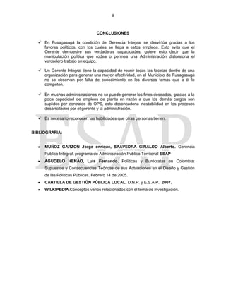 8
CONCLUSIONES
 En Fusagasugá la condición de Gerencia Integral se desvirtúa gracias a los
favores políticos, con los cuales se llega a estos empleos. Esto evita que el
Gerente demuestre sus verdaderas capacidades, quiere esto decir que la
manipulación política que rodea o permea una Administración distorsiona el
verdadero trabajo en equipo.
 Un Gerente Integral tiene la capacidad de reunir todas las facetas dentro de una
organización para generar una mayor efectividad, en el Municipio de Fusagasugá
no se observan por falta de conocimiento en los diversos temas que a él le
competen.
 En muchas administraciones no se puede generar los fines deseados, gracias a la
poca capacidad de empleos de planta en razón a que los demás cargos son
suplidos por contratos de OPS, esto desencadena inestabilidad en los procesos
desarrollados por el gerente y la administración.
 Es necesario reconocer, las habilidades que otras personas tienen.
BIBLIOGRAFIA:
MUÑOZ GARZON Jorge enrique, SAAVEDRA GIRALDO Alberto. Gerencia
Publica Integral, programa de Administración Publica Territorial ESAP
AGUDELO HENAO, Luis Fernando. Políticas y Burócratas en Colombia:
Supuestos y Consecuencias Teóricas de sus Actuaciones en el Diseño y Gestión
de las Políticas Públicas. Febrero 14 de 2005.
CARTILLA DE GESTIÓN PÚBLICA LOCAL. D.N.P. y E.S.A.P. 2007.
WILKIPEDIA.Conceptos varios relacionados con el tema de investigación.
 