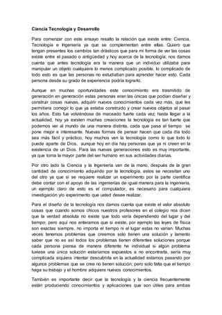 Ciencia Tecnología y Desarrollo 
Para comenzar con este ensayo resalto la relación que existe entre: Ciencia, 
Tecnología e Ingeniería ya que se complementan entre ellas. Quiero que 
tengan presentes los cambios tan drásticos que para mi forma de ver las cosas 
existe entre el pasado o antigüedad y hoy acerca de la tecnología; nos damos 
cuenta que antes tecnología era la manera que un individuo utilizaba para 
manipular un objeto cualquiera lo menos complicado posible, lo complicado de 
todo esto es que las personas no estudiaban para aprender hacer esto. Cada 
persona desde su grado de experiencia podría lograrlo. 
Aunque en muchas oportunidades este conocimiento era trasmitido de 
generación en generación estas personas eran las únicas que podían diseñar y 
construir cosas nuevas, adquirir nuevos conocimientos cada vez más, que les 
permitiera corregir lo que ya estaba construido y crear nuevos objetos al pasar 
los años. Esto fue volviéndose de maceado fuerte cada vez; hasta llegar a la 
actualidad, hoy ya existen muchas creaciones la tecnología es tan fuerte que 
podemos ver al mundo de una manera distinta, cada que pasa el tiempo se 
pone mejor e interesante. Nuevas formas de pensar hacen que cada día todo 
sea más fácil y práctico, hoy muchos ven la tecnología como lo que todo lo 
puede aparte de Dios, aunque hoy en día hay personas que ya ni creen en la 
existencia de un Dios. Para las nuevas generaciones esto es muy importante, 
ya que toma la mayor parte del ser humano en sus actividades diarias. 
Por otro lado la Ciencia y la Ingeniería van de la mano, después de la gran 
cantidad de conocimiento adquirido por la tecnología, estos se necesitan uno 
del otro ya que si se requiere realizar un experimento por la parte científica 
debe contar con el apoyo de las ingenierías de igual manera para la ingeniería, 
un ejemplo claro de esto es el computador, es necesario para cualquiera 
investigación y/o experimento que usted desee realizar. 
Para el diseño de la tecnología nos damos cuenta que existe el valor absoluto 
cosas que cuando somos chicos nuestros profesores en el colegio nos dicen 
que la verdad absoluta no existe que todo varía dependiendo del lugar y del 
tiempo; pero aquí nos enteramos que si existe, por ejemplo las leyes de física 
son exactas siempre, no importa el tiempo ni el lugar estas no varían. Muchas 
veces tenemos problemas que creemos solo tienen una solución y lamento 
saber que no es así todos los problemas tienen diferentes soluciones porque 
cada persona piensa de manera diferente he individual si algún problema 
tuviese una única solución estaríamos expuestos a no encontrarla, sería muy 
complicada siquiera intentar descubrirla en la actualidad estamos pasando por 
algunos problemas que se cree no tienen solución; pero solo falta que el tiempo 
haga su trabajo y el hombre adquiera nuevos conocimientos. 
También es importante decir que la tecnología y la ciencia frecuentemente 
están produciendo conocimientos y aplicaciones que son útiles para ambas 
 