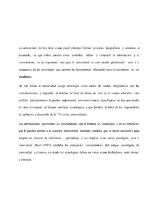 La universidad de hoy tiene como papel principal formar personas, integradoras y orientada al
desarrollo, en que todos puedan crear, consultar, utilizar y compartir la información y el
conocimiento, es un importante reto para la universidad en este mundo globalizado estar a la
vanguardia de las tecnologías que aporten las herramientas adecuadas para el crecimiento de sus
estudiantes.
De esta forma la universidad acoge tecnología como motor de cambio integrándola con las
comunicaciones y migrando al sistema de base de datos, no solo en el campo educativo sino
también para promover la gestión empresarial, con estos avances tecnológicos no hay que perder
de vista el conjunto de buenas prácticas tecnológicas y que facilitan la labor de los responsables
del gobierno y desarrollo de la TSI en las universidades.
Las universidades aprovechan las oportunidades que le brindan las tecnologías y en los beneficios
que le pueden aportar a la docencia universitaria haciendo cambios que se hacen necesarios para
adoptar un proceso de enseñanza – aprendizaje y así dirigirse a un nuevo paradigma para la
universidad Bard (1997) señalaba las principales características del antiguo paradigma de
universidad y el nuevo, en donde las tecnologías deben ser vistas como facilitadores entre tiempo
y distancia.
 