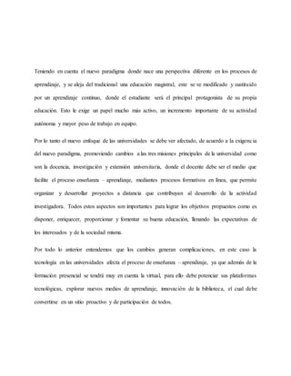 Teniendo en cuenta el nuevo paradigma donde nace una perspectiva diferente en los procesos de
aprendizaje, y se aleja del tradicional una educación magistral, este se ve modificado y sustituido
por un aprendizaje continuo, donde el estudiante será el principal protagonista de su propia
educación. Esto le exige un papel mucho más activo, un incremento importante de su actividad
autónoma y mayor peso de trabajo en equipo.
Por lo tanto el nuevo enfoque de las universidades se debe ver afectado, de acuerdo a la exigencia
del nuevo paradigma, promoviendo cambios a las tres misiones principales de la universidad como
son la docencia, investigación y extensión universitaria, donde el docente debe ser el medio que
facilite el proceso enseñanza – aprendizaje, mediantes procesos formativos en línea, que permite
organizar y desarrollar proyectos a distancia que contribuyan al desarrollo de la actividad
investigadora. Todos estos aspectos son importantes para lograr los objetivos propuestos como es
disponer, enriquecer, proporcionar y fomentar su buena educación, llenando las expectativas de
los interesados y de la sociedad misma.
Por todo lo anterior entendemos que los cambios generan complicaciones, en este caso la
tecnología en las universidades afecta el proceso de enseñanza – aprendizaje, ya que además de la
formación presencial se tendrá muy en cuenta la virtual, para ello debe potenciar sus plataformas
tecnológicas, explorar nuevos medios de aprendizaje, innovación de la biblioteca, el cual debe
convertirse en un sitio proactivo y de participación de todos.
 