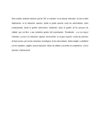 Para concluir podemos destacar que las TIC se convierte en un sistema innovador al cual se debe
implementar en la educación superior, donde se pueda apreciar como las universidades están
evolucionando desde la gestión universitaria tradicional, hacia la gestión de los procesos de
calidad, que con lleve a una verdadera gestión del conocimiento. Permitiendo a su vez mayor
cobertura y acceso a la educación superior, favoreciendo en su gran mayoría a todas las personas
de bajo recurso, por eso las estructuras tecnológicas de las universidades deben cumplir a cabalidad
con los requisitos exigidos para la educación virtual de calidad y así poder ser competitivos a nivel
nacional e internacional.
 