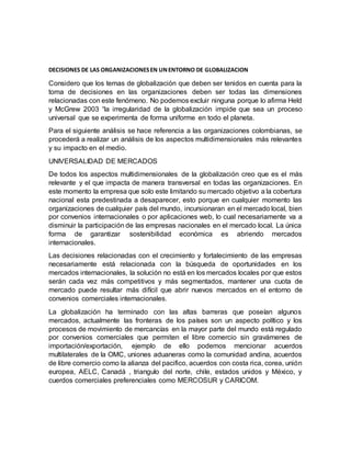 DECISIONES DE LAS ORGANIZACIONESEN UNENTORNO DE GLOBALIZACION
Considero que los temas de globalización que deben ser tenidos en cuenta para la
toma de decisiones en las organizaciones deben ser todas las dimensiones
relacionadas con este fenómeno. No podemos excluir ninguna porque lo afirma Held
y McGrew 2003 “la irregularidad de la globalización impide que sea un proceso
universal que se experimenta de forma uniforme en todo el planeta.
Para el siguiente análisis se hace referencia a las organizaciones colombianas, se
procederá a realizar un análisis de los aspectos multidimensionales más relevantes
y su impacto en el medio.
UNIVERSALIDAD DE MERCADOS
De todos los aspectos multidimensionales de la globalización creo que es el más
relevante y el que impacta de manera transversal en todas las organizaciones. En
este momento la empresa que solo este limitando su mercado objetivo a la cobertura
nacional esta predestinada a desaparecer, esto porque en cualquier momento las
organizaciones de cualquier país del mundo, incursionaran en el mercado local, bien
por convenios internacionales o por aplicaciones web, lo cual necesariamente va a
disminuir la participación de las empresas nacionales en el mercado local. La única
forma de garantizar sostenibilidad económica es abriendo mercados
internacionales.
Las decisiones relacionadas con el crecimiento y fortalecimiento de las empresas
necesariamente está relacionada con la búsqueda de oportunidades en los
mercados internacionales, la solución no está en los mercados locales por que estos
serán cada vez más competitivos y más segmentados, mantener una cuota de
mercado puede resultar más difícil que abrir nuevos mercados en el entorno de
convenios comerciales internacionales.
La globalización ha terminado con las altas barreras que poseían algunos
mercados, actualmente las fronteras de los países son un aspecto político y los
procesos de movimiento de mercancías en la mayor parte del mundo está regulado
por convenios comerciales que permiten el libre comercio sin gravámenes de
importación/exportación, ejemplo de ello podemos mencionar acuerdos
multilaterales de la OMC, uniones aduaneras como la comunidad andina, acuerdos
de libre comercio como la alianza del pacifico, acuerdos con costa rica, corea, unión
europea, AELC, Canadá , triangulo del norte, chile, estados unidos y México, y
cuerdos comerciales preferenciales como MERCOSUR y CARICOM.
 