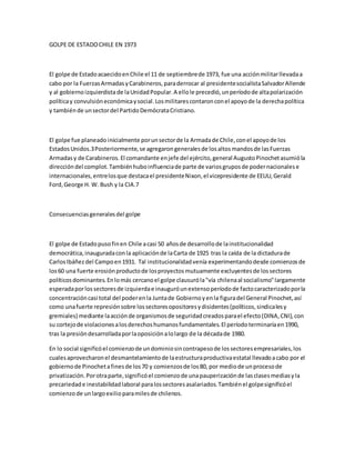 GOLPE DE ESTADOCHILE EN 1973
El golpe de EstadoacaecidoenChile el 11 de septiembrede 1973, fue una acciónmilitarllevadaa
cabo por la FuerzasArmadasyCarabineros,paraderrocar al presidentesocialistaSalvadorAllende
y al gobiernoizquierdistade laUnidadPopular.A ellole precedió,unperíodode altapolarización
políticay convulsióneconómicaysocial.Losmilitarescontaronconel apoyode la derechapolítica
y tambiénde unsectordel PartidoDemócrataCristiano.
El golpe fue planeadoinicialmente porunsectorde la Armadade Chile,conel apoyode los
EstadosUnidos.3Posteriormente,se agregarongeneralesde losaltosmandosde lasFuerzas
Armadasy de Carabineros.El comandante enjefe del ejército,general AugustoPinochetasumióla
direccióndel complot.Tambiénhuboinfluenciade parte de variosgruposde podernacionalese
internacionales,entrelosque destacael presidenteNixon,el vicepresidente de EEUU,Gerald
Ford,George H. W. Bush y la CIA.7
Consecuenciasgeneralesdel golpe
El golpe de Estadopusofinen Chile acasi 50 añosde desarrollode lainstitucionalidad
democrática,inauguradaconla aplicaciónde laCarta de 1925 tras la caída de la dictadurade
CarlosIbáñezdel Campoen1931. Tal institucionalidadvenía experimentandodesde comienzosde
los60 una fuerte erosiónproductode losproyectosmutuamente excluyentesde lossectores
políticosdominantes.Enlomás cercanoel golpe clausuróla"vía chilenaal socialismo"largamente
esperadaporlossectoresde izquierdae inauguróunextensoperíodode factocaracterizadoporla
concentracióncasi total del poderenla Juntade Gobiernoyenla figuradel General Pinochet,así
como unafuerte represiónsobre lossectoresopositoresydisidentes(políticos,sindicalesy
gremiales) mediante laacciónde organismosde seguridadcreadosparael efecto(DINA,CNI),con
su cortejode violacionesalosderechoshumanosfundamentales.El períodoterminaríaen1990,
tras la presióndesarrolladaporlaoposiciónalolargo de la décadade 1980.
En lo social significóel comienzode undominiosincontrapesode lossectoresempresariales,los
cualesaprovecharonel desmantelamientode laestructuraproductivaestatal llevadoacabo por el
gobiernode Pinochetafinesde los70 y comienzosde los80, por mediode unprocesode
privatización.Porotraparte,significóel comienzode unapauperizaciónde lasclasesmediasyla
precariedade inestabilidadlaboral paralossectoresasalariados.Tambiénel golpesignificóel
comienzode unlargoexilioparamilesde chilenos.
 