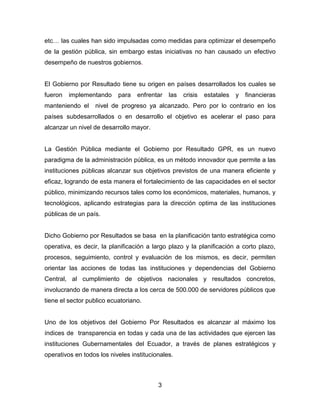 3 
etc… las cuales han sido impulsadas como medidas para optimizar el desempeño de la gestión pública, sin embargo estas iniciativas no han causado un efectivo desempeño de nuestros gobiernos. 
El Gobierno por Resultado tiene su origen en países desarrollados los cuales se fueron implementando para enfrentar las crisis estatales y financieras manteniendo el nivel de progreso ya alcanzado. Pero por lo contrario en los países subdesarrollados o en desarrollo el objetivo es acelerar el paso para alcanzar un nivel de desarrollo mayor. 
La Gestión Pública mediante el Gobierno por Resultado GPR, es un nuevo paradigma de la administración pública, es un método innovador que permite a las instituciones públicas alcanzar sus objetivos previstos de una manera eficiente y eficaz, logrando de esta manera el fortalecimiento de las capacidades en el sector público, minimizando recursos tales como los económicos, materiales, humanos, y tecnológicos, aplicando estrategias para la dirección optima de las instituciones públicas de un país. 
Dicho Gobierno por Resultados se basa en la planificación tanto estratégica como operativa, es decir, la planificación a largo plazo y la planificación a corto plazo, procesos, seguimiento, control y evaluación de los mismos, es decir, permiten orientar las acciones de todas las instituciones y dependencias del Gobierno Central, al cumplimiento de objetivos nacionales y resultados concretos, involucrando de manera directa a los cerca de 500.000 de servidores públicos que tiene el sector publico ecuatoriano. 
Uno de los objetivos del Gobierno Por Resultados es alcanzar al máximo los índices de transparencia en todas y cada una de las actividades que ejercen las instituciones Gubernamentales del Ecuador, a través de planes estratégicos y operativos en todos los niveles institucionales. 
 