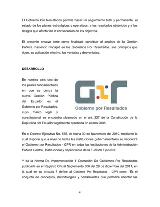 4 
El Gobierno Por Resultados permite hacer un seguimiento total y permanente al estado de los planes estratégicos y operativos, a los resultados obtenidos y a los riesgos que afectarían la consecución de los objetivos. 
El presente ensayo tiene como finalidad, contribuir al análisis de la Gestión Pública, haciendo hincapié en los Gobiernos Por Resultados, sus principios que rigen, su aplicación efectiva, las ventajas y desventajas. 
DESARROLLO 
En nuestro país uno de los pilares fundamentales en que se centra la nueva Gestión Pública del Ecuador es el Gobierno por Resultados, cuyo marco legal y constitucional se encuentra plasmado en el art. 227 de la Constitución de la República del Ecuador legalmente aprobada en el año 2008. 
En el Decreto Ejecutivo No. 555, de fecha 30 de Noviembre del 2010, mediante la cual dispone que a nivel de todas las instituciones gubernamentales se impondrá el Gobierno por Resultados - GPR en todas las instituciones de la Administración Pública Central, Institucional y dependiente de la Función Ejecutiva. 
Y de la Norma De Implementación Y Operación De Gobiernos Por Resultados publicada en el Registro Oficial Suplemento 606 del 28 de diciembre del 2011, en la cual en su artículo 4 define al Gobierno Por Resultados - GPR como: “Es el conjunto de conceptos, metodologías y herramientas que permitirá orientar las  