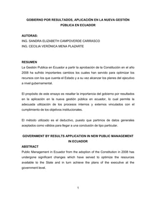 1 
GOBIERNO POR RESULTADOS, APLICACIÓN EN LA NUEVA GESTIÓN PÚBLICA EN ECUADOR 
AUTORAS: 
ING. SANDRA ELIZABETH CAMPOVERDE CARRASCO 
ING. CECILIA VERÓNICA MENA PLAZARTE 
RESUMEN 
La Gestión Publica en Ecuador a partir la aprobación de la Constitución en el año 2008 ha sufrido importantes cambios los cuales han servido para optimizar los recursos con los que cuenta el Estado y a su vez alcanzar los planes del ejecutivo a nivel gubernamental. 
El propósito de este ensayo es resaltar la importancia del gobierno por resultados en la aplicación en la nueva gestión pública en ecuador, lo cual permite la adecuada utilización de los procesos internos y externos vinculados con el cumplimiento de los objetivos institucionales. 
El método utilizado es el deductivo, puesto que partimos de datos generales aceptados como válidos para llegar a una conclusión de tipo particular. 
GOVERNMENT BY RESULTS APPLICATION IN NEW PUBLIC MANAGEMENT IN ECUADOR 
ABSTRACT 
Public Management in Ecuador from the adoption of the Constitution in 2008 has undergone significant changes which have served to optimize the resources available to the State and in turn achieve the plans of the executive at the government level. 
 