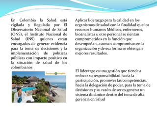 En Colombia la Salud está
vigilada y Regulada por El
Observatorio Nacional de Salud
(ONS), el Instituto Nacional de
Salud (INS) quienes están
encargados de generar evidencia
para la toma de decisiones y la
implementación de políticas
públicas con impacto positivo en
la situación de salud de los
colombianos
Aplicar liderazgo para la calidad en los
organismos de salud con la finalidad que los
recursos humanos Médicos, enfermeros,
bioanalistas u otro personal se sientan
comprometidos en la función que
desempeñan, asuman compromisos en la
organización y de esa forma se obtengan
mejores resultados.
El liderazgo es una gestión que tiende a
enfocar su responsabilidad hacia la
participación, promover las competencias,
hacia la delegación de poder, para la toma de
decisiones y su razón de ser es generar un
sistema dinámico dentro del tema de alta
gerencia en Salud
 