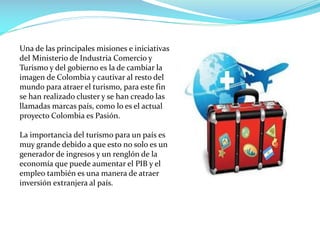 Una de las principales misiones e iniciativas
del Ministerio de Industria Comercio y
Turismo y del gobierno es la de cambiar la
imagen de Colombia y cautivar al resto del
mundo para atraer el turismo, para este fin
se han realizado cluster y se han creado las
llamadas marcas país, como lo es el actual
proyecto Colombia es Pasión.
La importancia del turismo para un país es
muy grande debido a que esto no solo es un
generador de ingresos y un renglón de la
economía que puede aumentar el PIB y el
empleo también es una manera de atraer
inversión extranjera al país.
 