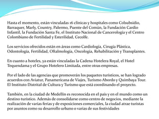 Hasta el momento, están vinculadas 16 clínicas y hospitales como Colsubsidio,
Barraquer, Marly, Country, Palermo, Puente del Común, la Fundación Cardio
Infantil, la Fundación Santa Fe, el Instituto Nacional de Cancerología y el Centro
Colombiano de Fertilidad y Esterilidad, Cecolfe.
Los servicios ofrecidos están en áreas como Cardiología, Cirugía Plástica,
Odontología, Fertilidad, Oftalmología, Oncología, Rehabilitación y Transplantes.
En cuanto a hoteles, ya están vinculadas la Cadena Hotelera Royal, el Hotel
Tequendama y el Grupo Hotelero Limitada, entre otras empresas.
Por el lado de las agencias que promoverán los paquetes turísticos, se han logrado
acuerdos con Aviatur, Panamericana de Viajes, Turismo Abordo y Quimbaya Tour.
El Instituto Distrital de Cultura y Turismo que está coordinando el proyecto.
También, en la ciudad de Medellín es reconocida en el país y en el mundo como un
destino turístico. Además de consolidarse como centro de negocios, mediante la
realización de varias ferias y de exposiciones comerciales, la ciudad atrae turistas
por asuntos como su desarrollo urbano o varias de sus festividades
 