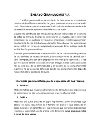 ENSAYO GRANULOMETRIA
El análisis granulométrico es un intento de determinar las proporciones
relativas de los diferentes tamaños de grano presentes en una masa de suelo
dada. Obviamente para obtener un resultado satisfactorio la muestra debe de
ser estadísticamente representativa de la masa de suelo.
El suelo está constituido por infinidad de partículas y la variedad en el tamaño
de estas es ilimitada. Cuando se comenzaron las investigaciones sobre las
propiedades de los suelos se creyó que sus propiedades mecánicas dependían
directamente de esta distribución en tamaños. Sin embargo, hoy sabemos que
es muy difícil con certeza las propiedades mecánicas de los suelos a partir de
su distribución granulométrica.
El análisis granulométrico es la determinación de los tamaños de las partículas
de una cantidad de muestra de suelo, y que aunque no es de utilidad por si
solo, se emplea junto con otras propiedades del suelo para clasificarlo, a la vez
que nos auxilia para la realización de otros ensayos. En los suelos granulares
nos da una idea de su permeabilidad y en general de su comportamiento
ingenieril, no así en suelos cohesivos donde este comportamiento depende
más de la historia geológica del suelo.
El análisis granulométrico puede expresarse de dos formas:
1. Analítica
Mediante tablas que muestran el tamaño de la partícula contra el porcentaje
de suelo menor de ese tamaño (porcentaje respecto al peso total).
2. Gráfica
Mediante una curva dibujada en papel log-normal a partir de puntos cuya
abscisa en escala logarítmica es el tamaño del grano y cuya ordenada en
escala natural es el porcentaje del suelo menos que ese tamaño (porcentaje
respecto al suelo total). A esta grafica se le denomina curva granulométrica
o curva de cero vacíos.
 