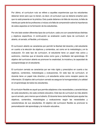 Por último, el currículum nulo se refiere a aquellas experiencias que los estudiantes
deberían tener pero que no tienen, es decir, el currículum que se debería enseñar pero
que no está presente en la práctica. Esto puede deberse a la falta de recursos, la falta de
interés por parte de los profesores o incluso a la falta de comprensión sobre la importancia
de estos aspectos en la formación de los estudiantes.
Por otro lado existen diferentes tipos de currículum, cada uno con características distintas
y objetivos específicos. A continuación se analizarán cuatro tipos de currículum: el
abierto, el cerrado, el flexible y el inclusivo.
El currículum abierto se caracteriza por permitir la libertad del docente y del estudiante
en cuanto a la elección de objetivos y contenidos, así como en la metodología y en la
evaluación. En este tipo de currículum, el estudiante tiene un papel más activo y
autónomo, mientras que el docente actúa como guía y facilitador del aprendizaje. El
objetivo del currículum abierto es promover la creatividad, la iniciativa y la capacidad de
autoaprendizaje en el estudiante.
El currículum cerrado se caracteriza por ser más rígido y prescriptivo en cuanto a los
objetivos, contenidos, metodologías y evaluaciones. En este tipo de currículum, el
docente tiene un papel más directivo y el estudiante actúa como receptor pasivo de
información. El objetivo del currículum cerrado es asegurar la homogeneidad y la calidad
en el aprendizaje de todos los estudiantes.
El currículum flexible es aquel que permite adaptarse a las necesidades y características
de cada estudiante y de cada contexto educativo. Este tipo de currículum es más abierto
que el cerrado, pero menos que el abierto. El docente tiene cierta libertad para ajustar los
objetivos, contenidos, metodologías y evaluaciones según las necesidades y
características de sus estudiantes. El objetivo del currículum flexible es promover la
personalización del aprendizaje y la inclusión educativa.
 