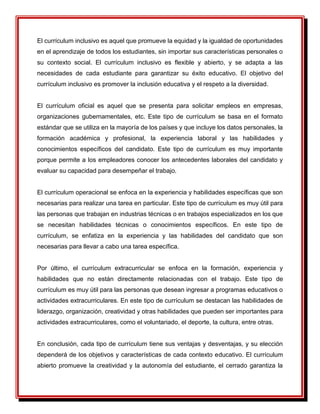El currículum inclusivo es aquel que promueve la equidad y la igualdad de oportunidades
en el aprendizaje de todos los estudiantes, sin importar sus características personales o
su contexto social. El currículum inclusivo es flexible y abierto, y se adapta a las
necesidades de cada estudiante para garantizar su éxito educativo. El objetivo del
currículum inclusivo es promover la inclusión educativa y el respeto a la diversidad.
El currículum oficial es aquel que se presenta para solicitar empleos en empresas,
organizaciones gubernamentales, etc. Este tipo de currículum se basa en el formato
estándar que se utiliza en la mayoría de los países y que incluye los datos personales, la
formación académica y profesional, la experiencia laboral y las habilidades y
conocimientos específicos del candidato. Este tipo de currículum es muy importante
porque permite a los empleadores conocer los antecedentes laborales del candidato y
evaluar su capacidad para desempeñar el trabajo.
El currículum operacional se enfoca en la experiencia y habilidades específicas que son
necesarias para realizar una tarea en particular. Este tipo de currículum es muy útil para
las personas que trabajan en industrias técnicas o en trabajos especializados en los que
se necesitan habilidades técnicas o conocimientos específicos. En este tipo de
currículum, se enfatiza en la experiencia y las habilidades del candidato que son
necesarias para llevar a cabo una tarea específica.
Por último, el currículum extracurricular se enfoca en la formación, experiencia y
habilidades que no están directamente relacionadas con el trabajo. Este tipo de
currículum es muy útil para las personas que desean ingresar a programas educativos o
actividades extracurriculares. En este tipo de currículum se destacan las habilidades de
liderazgo, organización, creatividad y otras habilidades que pueden ser importantes para
actividades extracurriculares, como el voluntariado, el deporte, la cultura, entre otras.
En conclusión, cada tipo de currículum tiene sus ventajas y desventajas, y su elección
dependerá de los objetivos y características de cada contexto educativo. El currículum
abierto promueve la creatividad y la autonomía del estudiante, el cerrado garantiza la
 