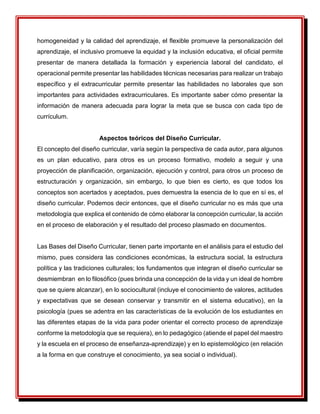 homogeneidad y la calidad del aprendizaje, el flexible promueve la personalización del
aprendizaje, el inclusivo promueve la equidad y la inclusión educativa, el oficial permite
presentar de manera detallada la formación y experiencia laboral del candidato, el
operacional permite presentar las habilidades técnicas necesarias para realizar un trabajo
específico y el extracurricular permite presentar las habilidades no laborales que son
importantes para actividades extracurriculares. Es importante saber cómo presentar la
información de manera adecuada para lograr la meta que se busca con cada tipo de
currículum.
Aspectos teóricos del Diseño Curricular.
El concepto del diseño curricular, varía según la perspectiva de cada autor, para algunos
es un plan educativo, para otros es un proceso formativo, modelo a seguir y una
proyección de planificación, organización, ejecución y control, para otros un proceso de
estructuración y organización, sin embargo, lo que bien es cierto, es que todos los
conceptos son acertados y aceptados, pues demuestra la esencia de lo que en sí es, el
diseño curricular. Podemos decir entonces, que el diseño curricular no es más que una
metodología que explica el contenido de cómo elaborar la concepción curricular, la acción
en el proceso de elaboración y el resultado del proceso plasmado en documentos.
Las Bases del Diseño Curricular, tienen parte importante en el análisis para el estudio del
mismo, pues considera las condiciones económicas, la estructura social, la estructura
política y las tradiciones culturales; los fundamentos que integran el diseño curricular se
desmiembran en lo filosófico (pues brinda una concepción de la vida y un ideal de hombre
que se quiere alcanzar), en lo sociocultural (incluye el conocimiento de valores, actitudes
y expectativas que se desean conservar y transmitir en el sistema educativo), en la
psicología (pues se adentra en las características de la evolución de los estudiantes en
las diferentes etapas de la vida para poder orientar el correcto proceso de aprendizaje
conforme la metodología que se requiera), en lo pedagógico (atiende el papel del maestro
y la escuela en el proceso de enseñanza-aprendizaje) y en lo epistemológico (en relación
a la forma en que construye el conocimiento, ya sea social o individual).
 