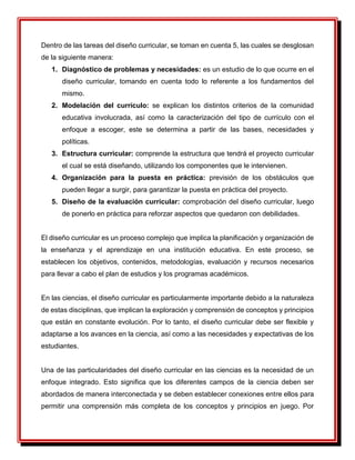 Dentro de las tareas del diseño curricular, se toman en cuenta 5, las cuales se desglosan
de la siguiente manera:
1. Diagnóstico de problemas y necesidades: es un estudio de lo que ocurre en el
diseño curricular, tomando en cuenta todo lo referente a los fundamentos del
mismo.
2. Modelación del currículo: se explican los distintos criterios de la comunidad
educativa involucrada, así como la caracterización del tipo de currículo con el
enfoque a escoger, este se determina a partir de las bases, necesidades y
políticas.
3. Estructura curricular: comprende la estructura que tendrá el proyecto curricular
el cual se está diseñando, utilizando los componentes que le intervienen.
4. Organización para la puesta en práctica: previsión de los obstáculos que
pueden llegar a surgir, para garantizar la puesta en práctica del proyecto.
5. Diseño de la evaluación curricular: comprobación del diseño curricular, luego
de ponerlo en práctica para reforzar aspectos que quedaron con debilidades.
El diseño curricular es un proceso complejo que implica la planificación y organización de
la enseñanza y el aprendizaje en una institución educativa. En este proceso, se
establecen los objetivos, contenidos, metodologías, evaluación y recursos necesarios
para llevar a cabo el plan de estudios y los programas académicos.
En las ciencias, el diseño curricular es particularmente importante debido a la naturaleza
de estas disciplinas, que implican la exploración y comprensión de conceptos y principios
que están en constante evolución. Por lo tanto, el diseño curricular debe ser flexible y
adaptarse a los avances en la ciencia, así como a las necesidades y expectativas de los
estudiantes.
Una de las particularidades del diseño curricular en las ciencias es la necesidad de un
enfoque integrado. Esto significa que los diferentes campos de la ciencia deben ser
abordados de manera interconectada y se deben establecer conexiones entre ellos para
permitir una comprensión más completa de los conceptos y principios en juego. Por
 