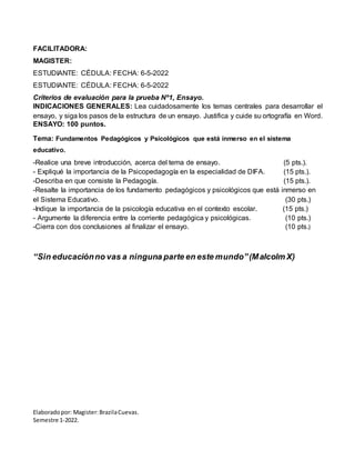 Elaboradopor: Magister:BrazilaCuevas.
Semestre 1-2022.
FACILITADORA:
MAGISTER:
ESTUDIANTE: CÉDULA: FECHA: 6-5-2022
ESTUDIANTE: CÉDULA: FECHA: 6-5-2022
Criterios de evaluación para la prueba Nº1, Ensayo.
INDICACIONES GENERALES: Lea cuidadosamente los temas centrales para desarrollar el
ensayo, y siga los pasos de la estructura de un ensayo. Justifica y cuide su ortografía en Word.
ENSAYO: 100 puntos.
Tema: Fundamentos Pedagógicos y Psicológicos que está inmerso en el sistema
educativo.
-Realice una breve introducción, acerca del tema de ensayo. (5 pts.).
- Expliqué la importancia de la Psicopedagogía en la especialidad de DIFA. (15 pts.).
-Describa en que consiste la Pedagogía. (15 pts.).
-Resalte la importancia de los fundamento pedagógicos y psicológicos que está inmerso en
el Sistema Educativo. (30 pts.)
-Indique la importancia de la psicología educativa en el contexto escolar. (15 pts.)
- Argumente la diferencia entre la corriente pedagógica y psicológicas. (10 pts.)
-Cierra con dos conclusiones al finalizar el ensayo. (10 pts.)
“Sin educaciónno vas a ninguna parte en este mundo”(Malcolm X)
 