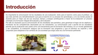 Introducción
Es importante la comunicación de los resultados de una evaluación, tanto para el alumno como para el profesor, ya
que esto permite una retroalimentación que guía al alumno en su proceso de aprendizaje y a la vez brinda pautas al
docente para un mejor uso de sus recursos, tiempo y energía contribuyendo a hacer de la evaluación un proceso
orientado a la formación integral del evaluado y del evaluador.
Por ello es necesario que la comunicación de los resultados sea periódica, para garantizar el logro de los objetivos y
monitoreo de las competencias alcanzadas por los estudiantes. La comunicación oral o escrita de los resultados
permite que la evaluación sea usada como una herramienta para la formación del individuo. En un mundo globalizado
y tan competitivo, la evaluación asegura que la formación sea progresiva y que el individuo se capacite y esté
preparado para adaptarse a los cambios de una sociedad que exige cada vez una formación pertinente.