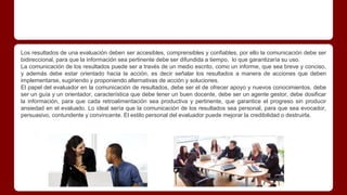 Los resultados de una evaluación deben ser accesibles, comprensibles y confiables, por ello la comunicación debe ser
bidireccional, para que la información sea pertinente debe ser difundida a tiempo, lo que garantizaría su uso.
La comunicación de los resultados puede ser a través de un medio escrito, como un informe, que sea breve y conciso,
y además debe estar orientado hacia la acción, es decir señalar los resultados a manera de acciones que deben
implementarse, sugiriendo y proponiendo alternativas de acción y soluciones.
El papel del evaluador en la comunicación de resultados, debe ser el de ofrecer apoyo y nuevos conocimientos, debe
ser un guía y un orientador, característica que debe tener un buen docente, debe ser un agente gestor, debe dosificar
la información, para que cada retroalimentación sea productiva y pertinente, que garantice el progreso sin producir
ansiedad en el evaluado. Lo ideal sería que la comunicación de los resultados sea personal, para que sea evocador,
persuasivo, contundente y convincente. El estilo personal del evaluador puede mejorar la credibilidad o destruirla.
