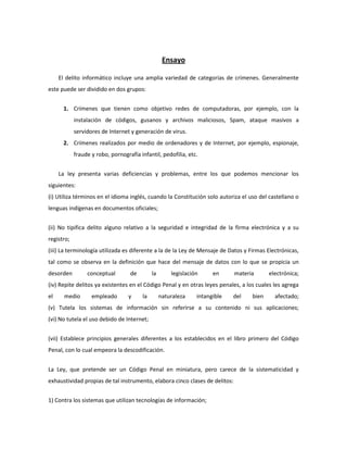 Ensayo

     El delito informático incluye una amplia variedad de categorías de crímenes. Generalmente
este puede ser dividido en dos grupos:


      1. Crímenes que tienen como objetivo redes de computadoras, por ejemplo, con la
            instalación de códigos, gusanos y archivos maliciosos, Spam, ataque masivos a
            servidores de Internet y generación de virus.
      2. Crímenes realizados por medio de ordenadores y de Internet, por ejemplo, espionaje,
            fraude y robo, pornografía infantil, pedofilia, etc.


     La ley presenta varias deficiencias y problemas, entre los que podemos mencionar los
siguientes:
(i) Utiliza términos en el idioma inglés, cuando la Constitución solo autoriza el uso del castellano o
lenguas indígenas en documentos oficiales;


(ii) No tipifica delito alguno relativo a la seguridad e integridad de la firma electrónica y a su
registro;
(iii) La terminología utilizada es diferente a la de la Ley de Mensaje de Datos y Firmas Electrónicas,
tal como se observa en la definición que hace del mensaje de datos con lo que se propicia un
desorden         conceptual        de        la       legislación     en     materia      electrónica;
(iv) Repite delitos ya existentes en el Código Penal y en otras leyes penales, a los cuales les agrega
el     medio       empleado       y     la        naturaleza    intangible   del   bien     afectado;
(v) Tutela los sistemas de información sin referirse a su contenido ni sus aplicaciones;
(vi) No tutela el uso debido de Internet;


(vii) Establece principios generales diferentes a los establecidos en el libro primero del Código
Penal, con lo cual empeora la descodificación.


La Ley, que pretende ser un Código Penal en miniatura, pero carece de la sistematicidad y
exhaustividad propias de tal instrumento, elabora cinco clases de delitos:


1) Contra los sistemas que utilizan tecnologías de información;
 