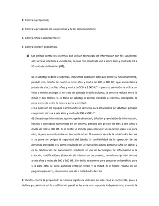 2) Contra la propiedad;


3) Contra la privacidad de las personas y de las comunicaciones;


4) Contra niños y adolescentes y;


5) Contra el orden económico.


    1) Los delitos contra los sistemas que utilizan tecnología de información son los siguientes:
        a) El acceso indebido a un sistema, penado con prisión de uno a cinco años y multa de 10 a
        50 unidades tributarias (UT);


        b) El sabotaje o daño a sistemas, incluyendo cualquier acto que altere su funcionamiento,
        penado con prisión de cuatro a ocho años y multa de 400 a 800 UT, que aumentará a
        prisión de cinco a diez años y multa de 500 a 1.000 UT si para su comisión se utiliza un
        virus o medio análogo. Si se trata de sabotaje o daño culposo, la pena se reduce entre la
        mitad y dos tercios. Si se trata de sabotaje o acceso indebido a sistemas protegidos, la
        pena aumenta entre la tercera parte y la mitad;
        c) La posesión de equipos o prestación de servicios para actividades de sabotaje, penado
        con prisión de tres a seis años y multa de 300 a 600 UT;
        d) El espionaje informático, que incluye la obtención, difusión y revelación de información,
        hechos o conceptos contenidos en un sistema, penado con prisión de tres a seis años y
        multa de 300 a 600 UT. Si el delito se comete para procurar un beneficio para sí o para
        otro, la pena aumenta entre un tercio y la mitad. El aumento será de la mitad a dos tercios
        si se pone en peligro la seguridad del Estado, la confiabilidad de la operación de las
        personas afectadas o si como resultado de la revelación alguna persona sufre un daño; y
        e) La falsificación de documentos mediante el uso de tecnologías de información o la
        creación, modificación o alteración de datos en un documento, penado con prisión de tres
        a seis años y multa de 300 a 600 UT. Si el delito se comete para procurar un beneficio para
        sí o para otro, la pena aumenta entre un tercio y la mitad. Si el hecho resulta en un
        perjuicio para otro, el aumento será de la mitad a dos tercios


2) Delitos contra la propiedad: La técnica legislativa utilizada en este caso es incorrecta, pues a
delitos ya previstos en la codificación penal se les crea una supuesta independencia, cuando la
 
