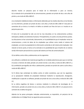 descrito resulta un perjuicio para el titular de la información o para un tercero;
b) La violación de la privacidad de las comunicaciones, penado con prisión de dos a seis años de
prisión y una multa de 200 a 600 UT;


c) La revelación indebida de datos o información obtenidos por los medios descritos en los literales
a) o b) anteriores, penado con prisión de dos a seis años y multa de 200 a 600 UT. Esta pena se
aumentara de un tercio a la mitad si el delito se cometió con fines de lucro o si resulta en un
perjuicio para otro.


El tema de la privacidad ha sido uno de los mas discutidos en los ordenamientos jurídicos
extranjeros, debido a los derechos humanos. Principalmente, en cuanto a los dos primeros puntos.
Las discusiones se han concentrado, básicamente, en la posibilidad de que el empleador revise las
conversaciones y envío de datos de los empleados que utilizan como medio el sistema del
empleador, así como la propiedad de la información contenida en del sistema del empleador. Con
relación al tercer punto, el tema se ha centrado en la posibilidad de que el dueño de un sistema
venda información personal de los usuarios del sistema con fines de comercialización.


4) Los delitos contra niños y adolescentes son los siguientes:


a) La difusión o exhibición de material pornográfico sin la debida advertencia para que se restrinja
el acceso a menores de edad, penado con prisión de dos a seis años y multa de 200 a 600 UT; y
b) La exhibición pornográfica de niños o adolescentes, penado con prisión de cuatro a ocho años y
multa de 400 a 800 UT.


5) El último tipo contempla los delitos contra el orden económico, que son los siguientes:
a) La apropiación indebida de propiedad intelectual mediante la reproducción, divulgación,
modificación o copia de un software, penado con prisión de uno a cinco años y multa de 100 a 500
UT;                                                                                               y
b) La oferta engañosa de bienes o servicios mediante la utilización de tecnologías de la
información, penado con prisión de uno a cinco años y multa de 100 a 500 UT, sin perjuicio de la
comisión de un delito más grave.


Además de las penas principales indicadas anteriormente, se impondrán, sin perjuicio de las
establecidas en el Código Penal, las siguientes penas accesorias:
 