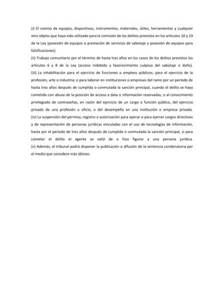 (i) El comiso de equipos, dispositivos, instrumentos, materiales, útiles, herramientas y cualquier
otro objeto que haya sido utilizado para la comisión de los delitos previstos en los artículos 10 y 19
de la Ley (posesión de equipos o prestación de servicios de sabotaje y posesión de equipos para
falsificaciones).
(ii) Trabajo comunitario por el término de hasta tres años en los casos de los delitos previstos los
artículos 6 y 8 de la Ley (acceso indebido y favorecimiento culposo del sabotaje o daño).
(iii) La inhabilitación para el ejercicio de funciones o empleos públicos; para el ejercicio de la
profesión, arte o industria; o para laborar en instituciones o empresas del ramo por un período de
hasta tres años después de cumplida o conmutada la sanción principal, cuando el delito se haya
cometido con abuso de la posición de acceso a data o información reservadas, o al conocimiento
privilegiado de contraseñas, en razón del ejercicio de un cargo o función público, del ejercicio
privado de una profesión u oficio, o del desempeño en una institución o empresa privada.
(iv) La suspensión del permiso, registro o autorización para operar o para ejercer cargos directivos
y de representación de personas jurídicas vinculadas con el uso de tecnologías de información,
hasta por el período de tres años después de cumplida o conmutada la sanción principal, si para
cometer el delito el agente se valió de o hizo figurar a una persona jurídica.
(v) Además, el tribunal podrá disponer la publicación o difusión de la sentencia condenatoria por
el medio que considere más idóneo.
 