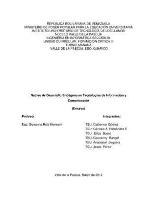 REPÚBLICA BOLIVARIANA DE VENEZUELA
 MINISTERIO DE PODER POPULAR PARA LA EDUCACIÓN UNIVERSITARIA
      INSTITUTO UNIVERSITARIO DE TECNOLOGÍA DE LOS LLANOS
                   NÚCLEO VALLE DE LA PASCUA
              INGENIERÍA EN INFORMÁTICA SECCIÓN 01
             UNIDAD CURRICULAR: FORMACIÓN CRÍTICA III
                          TURNO: MAÑANA
                 VALLE DE LA PASCUA, EDO. GUÁRICO




     Núcleo de Desarrollo Endógeno en Tecnologías de Información y
                              Comunicación

                                 (Ensayo)

Profesor:                                                Integrantes:

Esp. Giovanna Ruiz Menesini                 TSU. Catherina Gómez
                                            TSU. Génesis A Hernández R
                                            TSU. Érica Boset
                                            TSU. Geovanny Rangel
                                            TSU. Anaixabel Sequera
                                            TSU. Jesús Pérez




                     Valle de la Pascua, Marzo de 2012
 