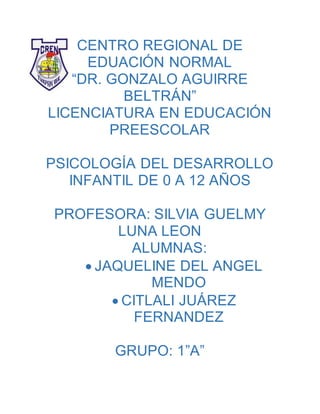 CENTRO REGIONAL DE
EDUACIÓN NORMAL
“DR. GONZALO AGUIRRE
BELTRÁN”
LICENCIATURA EN EDUCACIÓN
PREESCOLAR
PSICOLOGÍA DEL DESARROLLO
INFANTIL DE 0 A 12 AÑOS
PROFESORA: SILVIA GUELMY
LUNA LEON
ALUMNAS:
 JAQUELINE DEL ANGEL
MENDO
 CITLALI JUÁREZ
FERNANDEZ
GRUPO: 1”A”
 