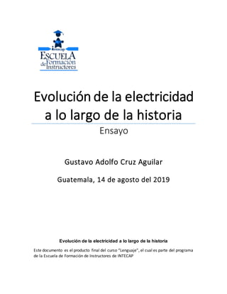 Evolución de la electricidad
a lo largo de la historia
Ensayo
Gustavo Adolfo Cruz Aguilar
Guatemala, 14 de agosto del 2019
Evolución de la electricidad a lo largo de la historia
Este documento es el producto final del curso “Lenguaje”, el cual es parte del programa
de la Escuela de Formación de Instructores de INTECAP
 
