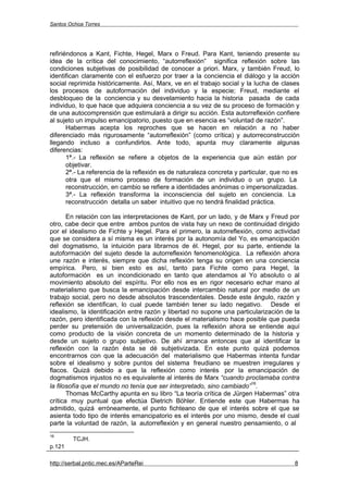 Santos Ochoa Torres




refiriéndonos a Kant, Fichte, Hegel, Marx o Freud. Para Kant, teniendo presente su
idea de la crítica del conocimiento, “autorreflexión” significa reflexión sobre las
condiciones subjetivas de posibilidad de conocer a priori. Marx, y también Freud, lo
identifican claramente con el esfuerzo por traer a la conciencia el diálogo y la acción
social reprimida históricamente. Así, Marx, ve en el trabajo social y la lucha de clases
los procesos de autoformación del individuo y la especie; Freud, mediante el
desbloqueo de la conciencia y su desvelamiento hacia la historia pasada de cada
individuo, lo que hace que adquiera conciencia a su vez de su proceso de formación y
de una autocomprensión que estimulará a dirigir su acción. Esta autorreflexión confiere
al sujeto un impulso emancipatorio, puesto que en esencia es “voluntad de razón”.
       Habermas acepta los reproches que se hacen en relación a no haber
diferenciado más rigurosamente “autorreflexión” (como crítica) y autorreconstrucción
llegando incluso a confundirlos. Ante todo, apunta muy claramente algunas
diferencias:
       1ª.- La reflexión se refiere a objetos de la experiencia que aún están por
       objetivar.
       2ª.- La referencia de la reflexión es de naturaleza concreta y particular, que no es
       otra que el mismo proceso de formación de un individuo o un grupo. La
       reconstrucción, en cambio se refiere a identidades anónimas o impersonalizadas.
       3ª.- La reflexión transforma la inconsciencia del sujeto en conciencia. La
       reconstrucción detalla un saber intuitivo que no tendrá finalidad práctica.

       En relación con las interpretaciones de Kant, por un lado, y de Marx y Freud por
otro, cabe decir que entre ambos puntos de vista hay un nexo de continuidad dirigido
por el idealismo de Fichte y Hegel. Para el primero, la autorreflexión, como actividad
que se considera a sí misma es un interés por la autonomía del Yo, es emancipación
del dogmatismo, la intuición para librarnos de él. Hegel, por su parte, entiende la
autoformación del sujeto desde la autorreflexión fenomenológica. La reflexión ahora
une razón e interés, siempre que dicha reflexión tenga su origen en una conciencia
empírica. Pero, si bien esto es así, tanto para Fichte como para Hegel, la
autoformación es un incondicionado en tanto que atendamos al Yo absoluto o al
movimiento absoluto del espíritu. Por ello nos es en rigor necesario echar mano al
materialismo que busca la emancipación desde intercambio natural por medio de un
trabajo social, pero no desde absolutos trascendentales. Desde este ángulo, razón y
reflexión se identifican, lo cual puede también tener su lado negativo. Desde el
idealismo, la identificación entre razón y libertad no supone una particularización de la
razón, pero identificada con la reflexión desde el materialismo hace posible que pueda
perder su pretensión de universalización, pues la reflexión ahora se entiende aquí
como producto de la visión concreta de un momento determinado de la historia y
desde un sujeto o grupo subjetivo. De ahí arranca entonces que al identificar la
reflexión con la razón ésta se dé subjetivizada. En este punto quizá podemos
encontrarnos con que la adecuación del materialismo que Habermas intenta fundar
sobre el idealismo y sobre puntos del sistema freudiano se muestren irregulares y
flacos. Quizá debido a que la reflexión como interés por la emancipación de
dogmatismos injustos no es equivalente al interés de Marx “cuando proclamaba contra
                                                                        16
la filosofía que el mundo no tenía que ser interpretado, sino cambiado” .
       Thomas McCarthy apunta en su libro “La teoría crítica de Jürgen Habermas” otra
crítica muy puntual que efectúa Dietrich Böhler. Entiende este que Habermas ha
admitido, quizá erróneamente, el punto fichteano de que el interés sobre el que se
asienta todo tipo de interés emancipatorio es el interés por uno mismo, desde el cual
parte la voluntad de razón, la autorreflexión y en general nuestro pensamiento, o al
16
        TCJH.
p.121

http://serbal.pntic.mec.es/AParteRei                                                     8
 